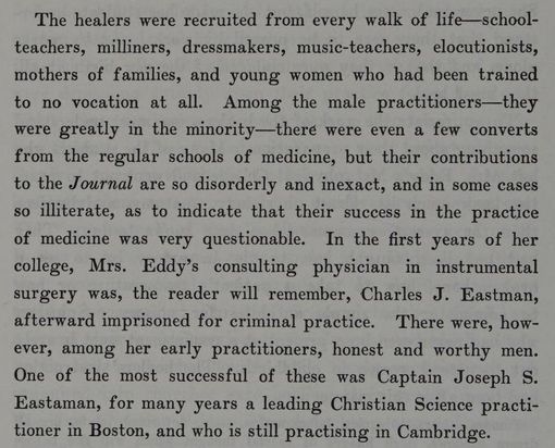 From The Life of Mary Baker G Eddy: "The healers were recruited from every walk of life --- school-teachers, milliners, dressmakers, music-teachers, elocutionists, mothers of families, and young women who had been trained to no vocation at all. Among the male practitioners -- they were greatly in the minority -- there were even a few converts from the regular schools of medicine, but their contributions to the Journal are so disorderly and inexact, and in some cases so illiterate, as to indicate that their success is in the practice of medicine was very questionable. In the first years of her college, Mrs. Eddy's consulting physician in instrumental surgery was, the reader will remember, Charles J. Eastman, afterward imprisoned for criminal practice. There were, however, among her early practitioners, honest and worth men, One of the most successful of these was Captain Joseph S. Eastaman, for many years a leading Christian Science practitioner in Boston, and who is still practicing in Cambridge."