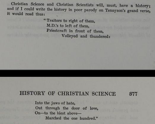 A two page split of an exert from The Life of Mary Baker G Eddy: "Christian Science and Christian Scientists will, must, have a history; and if I could write the history in poor parody on Tennyson's grand verse, it would read thus: "Traitors to right of them, M.D.'s to left of them, Priestcraft in front of them, Volleyed and thundered: Into the jaws of hate, Out through the door of love, On -- to the blest above -- Marched the one hundred."
