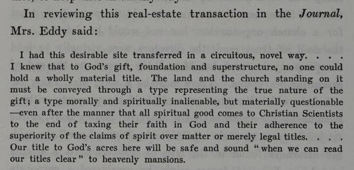 From The Life of Mary Baker G Eddy: "In reviewing this real-estate transaction in the Journal, Mrs. Eddy said: I had this desirable site transferred in a circuitous, novel way ...I knew that to God's gift, foundation and superstructure, no one could hold a wholly material title. The land and the church standing on it must be conveyed through a type of representing the true nature of the gift; a type morally and spiritually inalienable, but materially questionable---even after the manner that all spiritual good comes to Christian Scientists to the end of the taxing their faith in God and their adherence to the superiority of the claims of spirit over matter or merely legal titles...Our title to God's acres here will be safe and sound "when we can read our titles clear" to heavenly mansions."