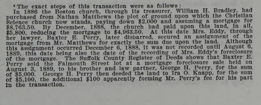 A subtext from The Life of Mary Baker G Eddy: "The exact steps of this transaction were as follows:
In 1886 the Boston church, through its treasurer, William H. Bradley, had purchased from Nathan Matthews the plot of ground upon which the Christian Science church now stands, paying down $2,000 and assuming a mortgage for $8,763.50. By December, 1888, the church had paid upon this land, in all, $5,800, reducing the mortgage to $4,963.50. At this date Mrs. Eddy, through her lawyer, Baxter E. Perry, later disbarred, secured an assignment of the mortgage from Mr. Matthews for exactly the sum due upon the land. Although this assignment occurred December 6, 1888, it was not recorded until August 6, 1889, this date being also the date of the recording of Mrs. Eddy's foreclosure of the mortgage. The Suffolk County Register of the Deeds shows that Baxter E. Perry sold the Falmouth Street lot at a mortgage foreclosure sale held on August 3, 1889, to his brother and law partner, George H. Perry, for the sum of $5,000. George H. Perry the deeded the land to Ira O. Knapp, for the sum of $5,100, the additional $100 apparently forming Mr. Perry's fee for his part in the transaction."