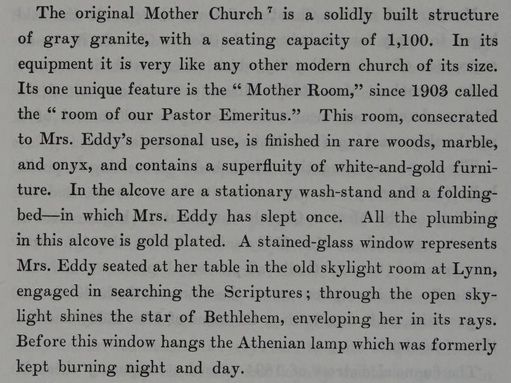 From The Life of Mary Baker G Eddy: "The original Mother Church is a solidly built structure of gray granite, with a seating capacity of 1,100. In its equipment it is very like any other modern church of its size. Its one unique feature is the "Mother Room," since 1903 called the "room of our Pastor Emeritus." This room, consecrated to Mrs. Eddy's personal use, is finished in rare woods, marble, and onyx, and contains a superfluity of white-and-gold furniture. In the alcove are a stationary was-stand and a folding-bed --- in which Mrs. Eddy has slept once. All the plumbing in this alcove is gold plated. A stained-glass window represents Mrs. Eddy seating at her table in the old skylight room at Lynn, engaged in searching the Scriptures; through the open sky-light shines the star of Bethlehem, enveloping her in its rays. Before this window hands the Athenian lamp which was formerly kept burning night and day."