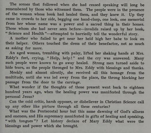 From The Life of Mary Baker G Eddy: "The scenes that followed when she had ceased speaking will long be remembered by those who witnessed them. The people were in the presence of the woman whose book had healed them, and they knew it. Up they came in crowds to her side, begging one hand-clasp, one look, one memorial from her whose name was a power and a sacred thing in their homes. Those whom she had never seen before -- invalids raised up by her book, "Science and Health" -- attempted to hurriedly tell the wonderful story.
A mother who failed to get near her held high her babe to look on their helper. Others touched the dress of their benefactor, not so much as asking for more.
An aged woman, trembling with palsy, lifted her shaking hands at Mrs. Eddy's feet, crying, "Help, help!" and the cry was answered. Many such people were known to go away healed. Strong men turned aside to hide tears, as the people thronged to Mrs. Eddy with blessings and thanks.
Meekly and almost silently, she received all the homage from the multitude, until she was led away from the place, the throng blocking her passage from the door to the carriage.
What wonder if the thoughts of those present went back to eighteen hundred years ago, when the healing power was manifested through the personal Jesus?
Can the cold critic, harsh opposer, or disbeliever in Christian Science call up any other like picture through all these centuries?
What was the Pentecostal hour but this same dawning of God's allnees and oneness, and His supremacy manifested in gifts of healing and speaking, "with tongues"? Let history declare of Mary Eddy what were the blessings and power which she brought."