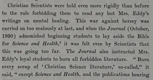 From the Life of Mary Baker G Eddy: "Christian Scientists were held even more rigidly than before to the rules forbidding them to read any but Mrs. Eddy's writings on mental healing. This was against heresy was carried on too zealously at last, and when the Journal (October, 1890) admonished beginning students to lay aside the Bible of Science and Health, it was felt even by Scientists that this was going too far. The Journal also instructed Mrs. Eddy's loyal students to burn all forbidden literature. "Burn every scrap of 'Christian Science literature,' so-called" it said, "except Science and Health, and the publications bearing..."