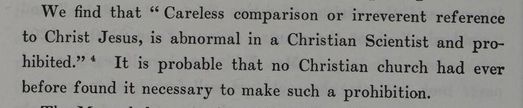 From The Life of Mary Baker G Eddy: "We find that "Careless comparison or irreverent reference to Christ Jesus is abnormal in a Christian Scientist and prohibited." It is probably that no Christian church had ever before found it necessary to make such a prohibition."
