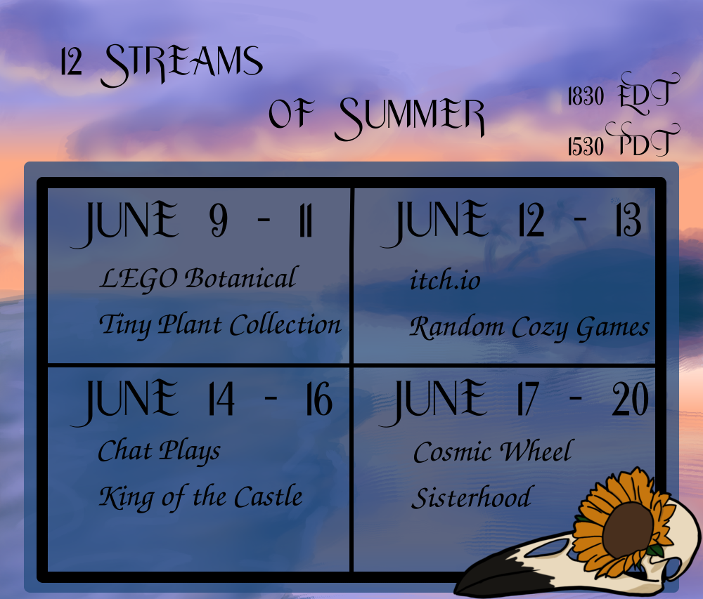 A four-block schedule announcement for the upcoming 12 Streams of Summer. All start times are 1830 Eastern, 1530 Pacific. June 9 -11 is the LEGO Botanical Tiny Plant Collection build. June 12 - 13 is a series of random cozy games from itch.io. June 14 - 16 chat will play King of the Castle. And lastly June 17 - 20 will be dedicated to play Cosmic Wheel Sisterhood.