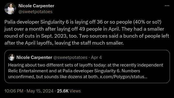Nicole Carpenter (@sweetpotatoes) writes on X: "Palia developer Singularity 6 is laying off 36 or so people (40% or so?) just over a month after laying off 39 people in April. They had a smaller round of cuts in Sept. 2023, too. Two sources said a bunch of people left after the April layoffs, leaving the staff much smaller." Nicole quote tweets the following from April 4: "Hearing about two different sets of layoffs today: at the recently independent Relic Entertainment and at Palia developer Singularity 6. Numbers unconfirmed, but sound like dozens at both."