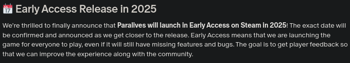 From the Paralives Pateron announcement: "Early Access Release in 2025. We're thrilled to finally announce that Paralives will launch in Early Access on Steam in 2025! The exact date will be confirmed and announced as we get closer to the release. Early Access means that we are launching the games for everyone to play, even if it will still have missing features and bugs. The goal is to get player feedback so that we can improve the experience along with the community."