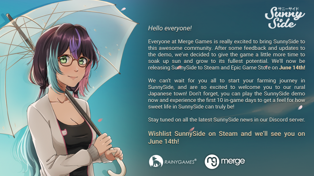 Official statement from RainyGames and Merge Games regarding the SunnySide delay. It reads: "Hello everyone! Everyone at Merge Games is really excited to bring SunnySide to this awesome community. After some feedback and updates to the demo, we've decided to give the game a little more time to soak up sun and grow to its fullest potential. We'll now be releasing SunnySide to Steam and Epic Game Store on June 14th! We can't wait for you all to start your farming journey in SunnySide, and are so excited to welcome you to our rural Japanese town! Don't forget, you can play the SunnySide demo now and experience the first 10 in-game days to get a feel for how sweet life in SunnySide can truly be! Stay tuned on all the latest SunnySide news in our Discord server. Wishlist SunnySide on Steam and we'll see you on June 14th!"
