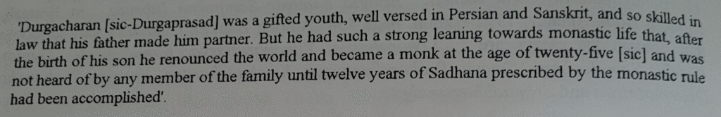 'Durgacharan [sic-Durgaprasad] was a gifted youth, well versed in Persian and Sanskrit, and so skilled in law that his father made him partner. But he had such a strong leaning towards monastic life that, after the birth of his son he renounced the world and became a monk at the age of twenty-five [sic] and was not heard of by any member of the family until twelve years of Sadhana prescribed by the monastic rule had been accomplished.'
