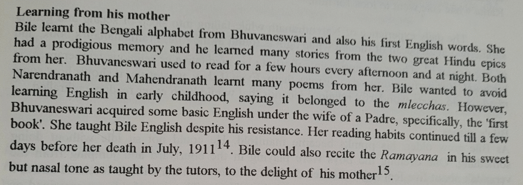 From Swami Vivekananda in India: "Learning from his mother -- Bile learnt the Bengali alphabet from Bhuvaneswari and also his first English words. She had a prodigious memory and he learned many stories from the two great Hindu epics from her. Bhuvaneswari used to read for a few hours every afternoon and at night. Both Narendranath and Mahendranath learnt many poems from her. Bile wanted to avoid learning English in early childhood, saying it belong to the mlecchas. However, Bhuvaneswari acquired some basic English under the wife of a Padre, specifically, the 'first book.' She taught Bile English despite his resistance. Her reading habits continued till a few days before her death in July, 1911. Bile could also recite Ramayana in his sweet but nasal tone as taught by the tutors, to the delight of his mother."