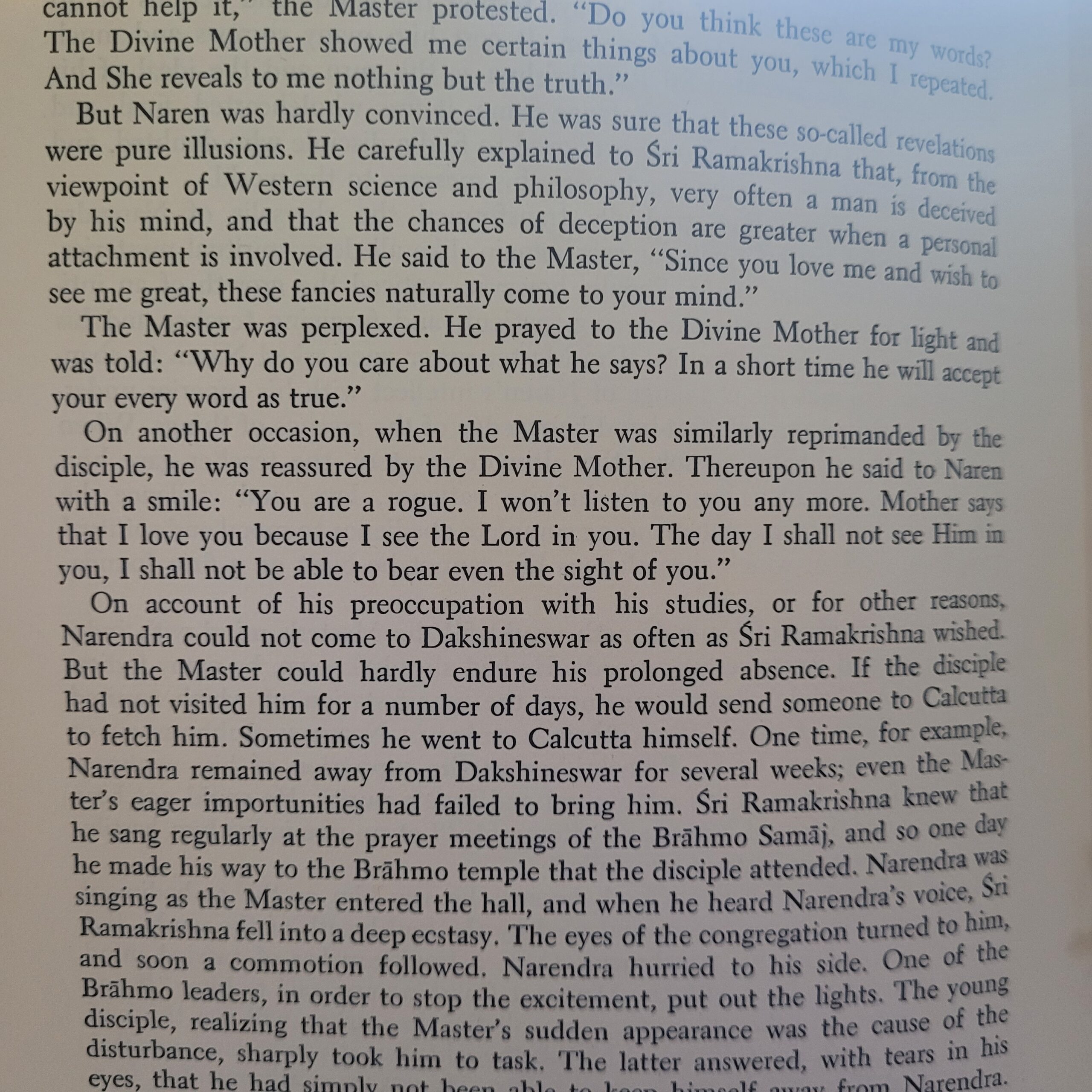 From Vivekananda A Biography: "On account of his preoccupation with his studies, or for other reasons, Narendra could not come to Dakshineswar as often as Sri Ramakrishna wished. But the Master could hardly endure his prolonged absence. If the disciple had not visited him for a number of days, he would send someone to Calcutta to fetch him. Sometimes he went to Calcutta himself. One time, for example, Narendra remained away from Dakshineswar for several weeks; even the Master's eager importunities had failed to bring him. Sri Ramakrishna knew that he sang regularly at the prayer meetings of the Brahmo Samaj, and so one day he made his way to the Brahmo temple that the disciple attended. Narendra was singing as the Master entered the hall, and when he heard Narendra's voice, Sri Ramakrishna fell into a deep ecstasy. The eyes of the congregation turned to him, and soon a commotion followed. Narendra hurried to his side. One of the Brahmo leaders, in order to stop the excitement, put out the lights. The young disciple, realizing that the Master's sudden appearance was the cause of the disturbance, sharply took him to task. The latter answered, with tears in his eyes, that he had simply not been able to keep himself away from Narendra."