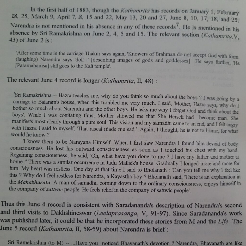 From Swami Vivekananda in India:
"The relevant June 4 record is longer (Kathamrita, II, 48):
'Sri Ramakrishna -- Hazra teaches me, why do you think so much about the boys? I was going by a carriage to Balaram's house, when this troubled me very much. I said, 'Mother, Hazra says, why do I bother so much about Narendra and the other boys. He asks me why I forget God and think about the boys.' While I was cogitating thus, Mother showed me that She Herself had become man. She manifests most clearly through a pure soul. This vision and my samadhi came to an end, and I felt angry with Hazra. I said to myself 'That rascal made me sad.' Again, I thought, he is not to blame for what would he know?
'I know them to be Narayana Himself. When I first saw Narendra I found him devoid of body consciousness. He lost his outward consciousness as soon as I touched his chest with my hand. Regaining consciousness, he said 'Oh, what have you done to me? I have my father and mother at home!' There was a similar occurrence in Jadu Mallick's house. Gradually I longed more and more for him. My heart was restless. One day at the time I said to Bholanath: 'Can you tell me why I feel like this? Why do I feel restless for Narendra, a Kayashta boy? Bholanath said, 'There is an explanation in the Mahabharata. A man of samashi, coming down to the ordinary consciousness, enjoys himself in the company of sattwic people. He feels relief in the company of sattwic people.'"