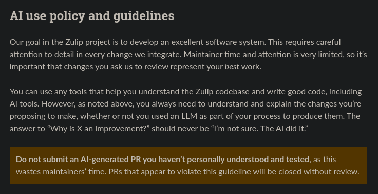 From the Zulip contributions page: "AI use policy and guidelines. Our goal in the Zulip project is to develop an excellent software system. This requires careful attention to detail in every change we integrate. Maintainer time and attention is very limited, so it's important that changes you ask us to review represent your best work. You can use any tools that help you understand that Zulip codebase and write good code, including AI tools. However, as noted above, you always need to understand and explain the changes you're proposing to make, whether or not you used an LLM as part of your process to produce them. The answer to "Why is X an improvement?" should never be "I'm not sure. The AI did it." Do not submit and AI-generated RP you haven't personally understood and tested, as this wastes maintainers' time. PRs that appear to violate this guideline will be closed without review."